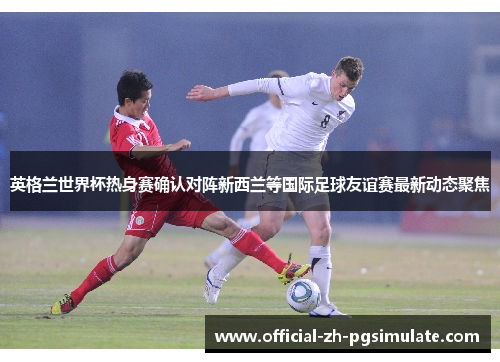 英格兰世界杯热身赛确认对阵新西兰等国际足球友谊赛最新动态聚焦