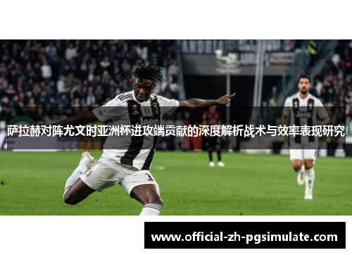 萨拉赫对阵尤文时亚洲杯进攻端贡献的深度解析战术与效率表现研究