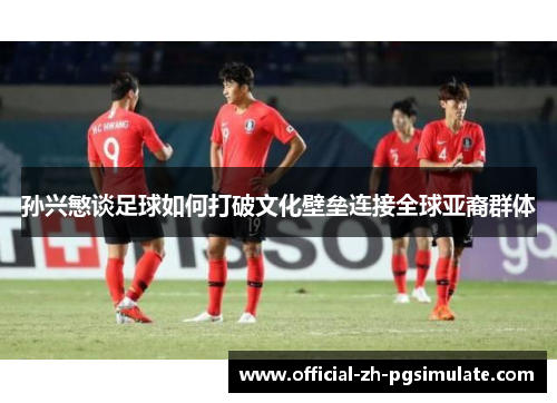 孙兴慜谈足球如何打破文化壁垒连接全球亚裔群体