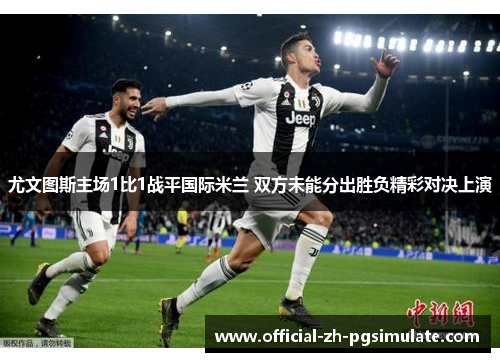 尤文图斯主场1比1战平国际米兰 双方未能分出胜负精彩对决上演