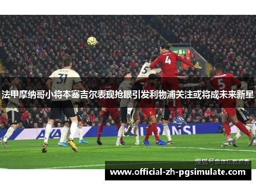 法甲摩纳哥小将本塞吉尔表现抢眼引发利物浦关注或将成未来新星
