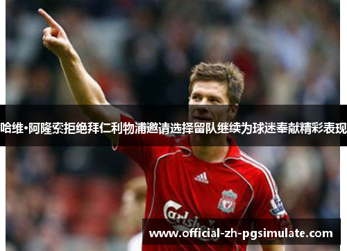 哈维·阿隆索拒绝拜仁利物浦邀请选择留队继续为球迷奉献精彩表现