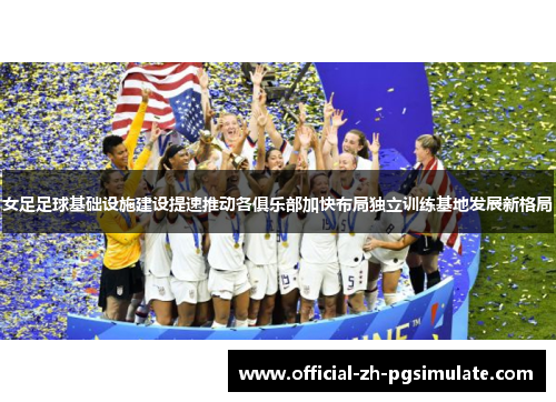 女足足球基础设施建设提速推动各俱乐部加快布局独立训练基地发展新格局
