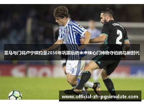 皇马与门将卢宁续约至2030年巩固后防未来核心门神稳守伯纳乌新时代