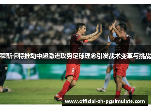 穆斯卡特推动中超激进攻势足球理念引发战术变革与挑战