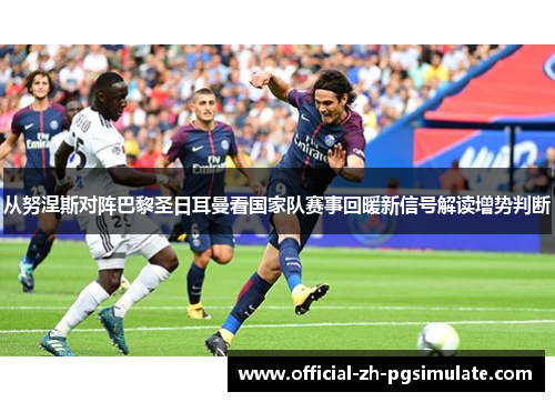 从努涅斯对阵巴黎圣日耳曼看国家队赛事回暖新信号解读增势判断