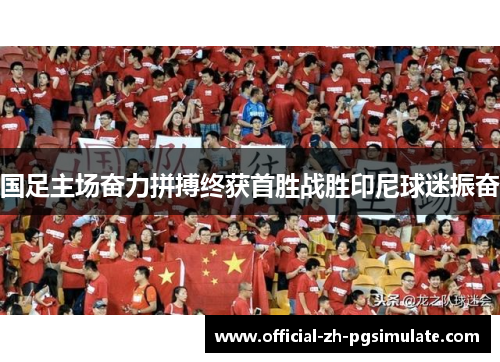 国足主场奋力拼搏终获首胜战胜印尼球迷振奋